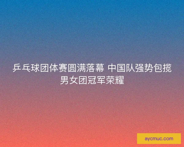 乒乓球团体赛圆满落幕 中国队强势包揽男女团冠军荣耀