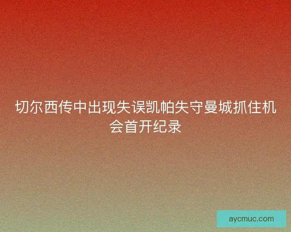 切尔西传中出现失误凯帕失守曼城抓住机会首开纪录 切尔西传中出现失误凯帕失守曼城抓住机会首开纪录