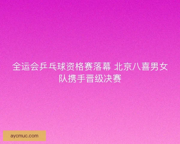 全运会乒乓球资格赛落幕 北京八喜男女队携手晋级决赛
