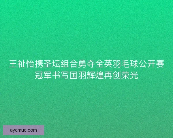 王祉怡携圣坛组合勇夺全英羽毛球公开赛冠军书写国羽辉煌再创荣光