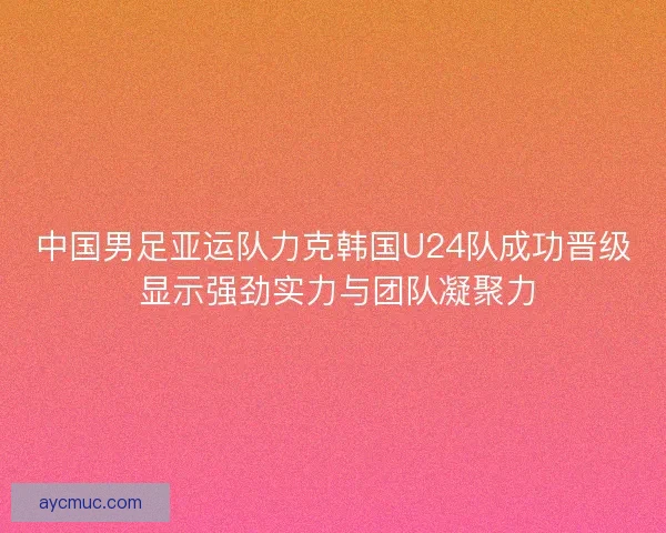 中国男足亚运队力克韩国U24队成功晋级 显示强劲实力与团队凝聚力