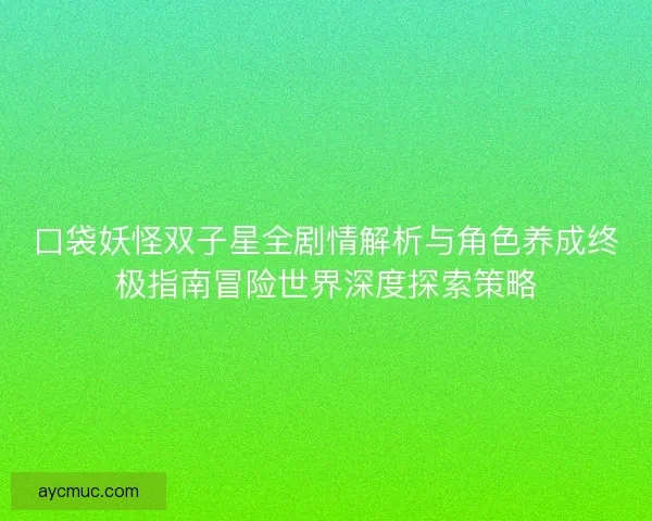 口袋妖怪双子星全剧情解析与角色养成终极指南冒险世界深度探索策略