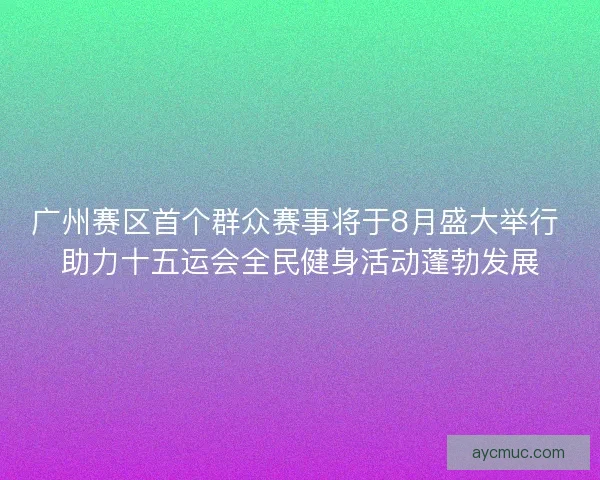 广州赛区首个群众赛事将于8月盛大举行 助力十五运会全民健身活动蓬勃发展