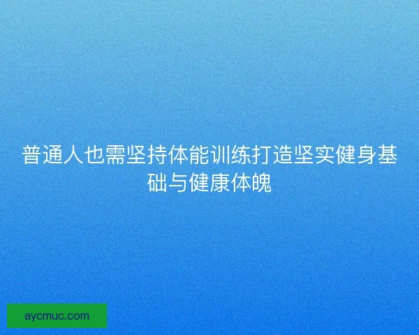 普通人也需坚持体能训练打造坚实健身基础与健康体魄