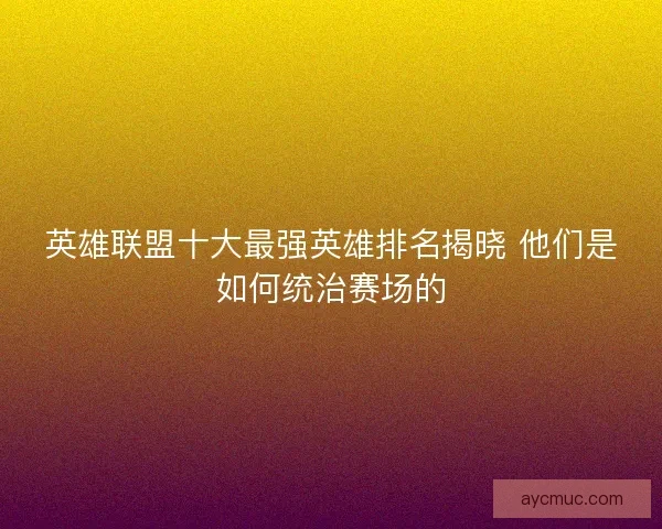 英雄联盟十大最强英雄排名揭晓 他们是如何统治赛场的
