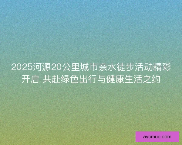 2025河源20公里城市亲水徒步活动精彩开启 共赴绿色出行与健康生活之约