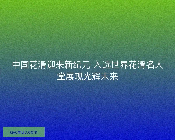 中国花滑迎来新纪元 入选世界花滑名人堂展现光辉未来