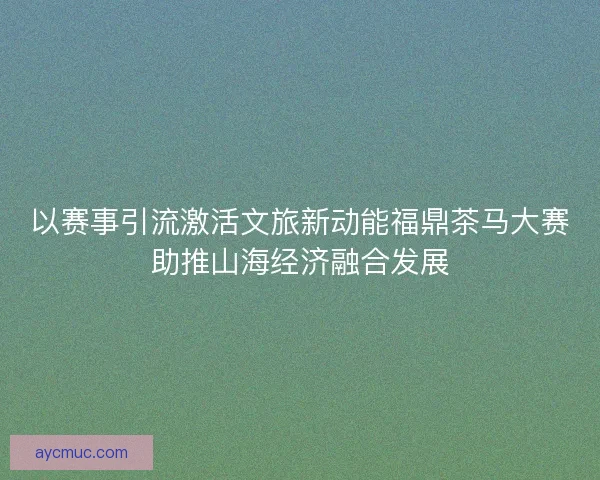 以赛事引流激活文旅新动能福鼎茶马大赛助推山海经济融合发展