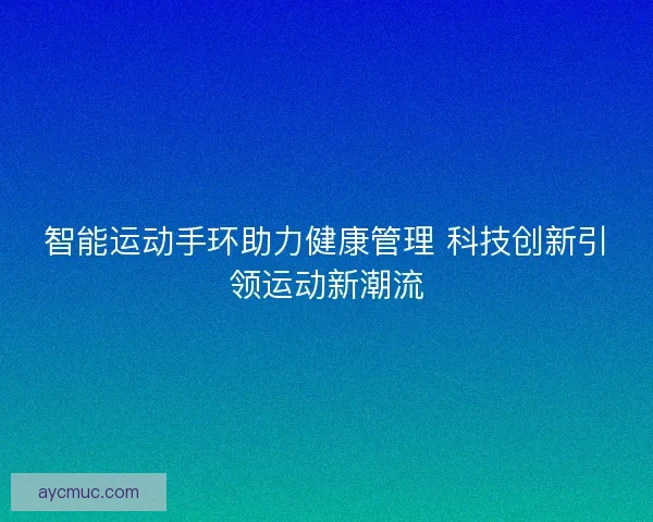 智能运动手环助力健康管理 科技创新引领运动新潮流