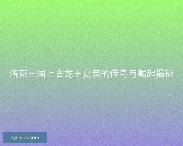 洛克王国上古龙王夏奈的传奇与崛起揭秘