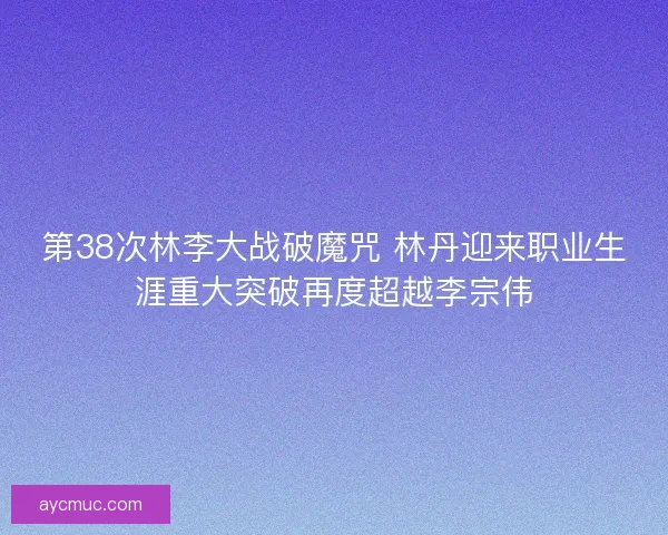 第38次林李大战破魔咒 林丹迎来职业生涯重大突破再度超越李宗伟