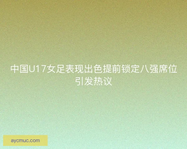 中国U17女足表现出色提前锁定八强席位引发热议