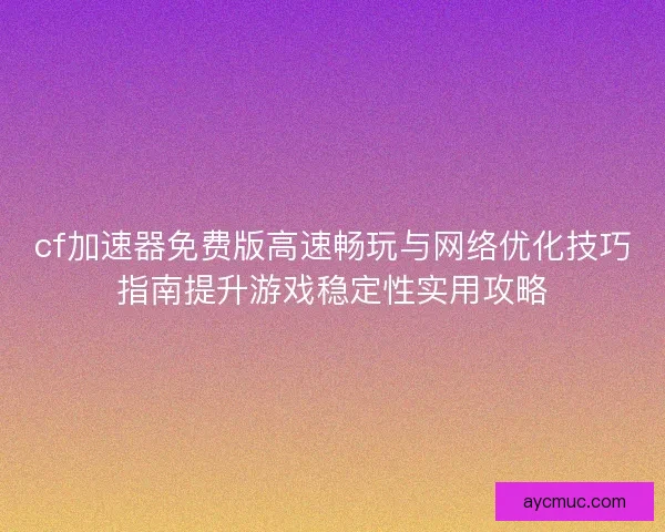 cf加速器免费版高速畅玩与网络优化技巧指南提升游戏稳定性实用攻略