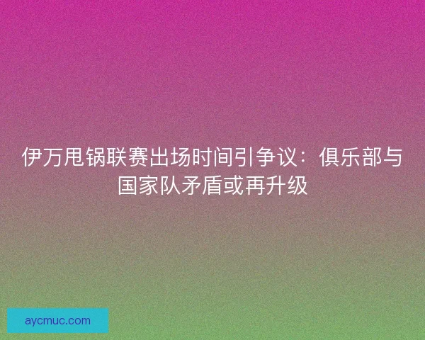 伊万甩锅联赛出场时间引争议：俱乐部与国家队矛盾或再升级