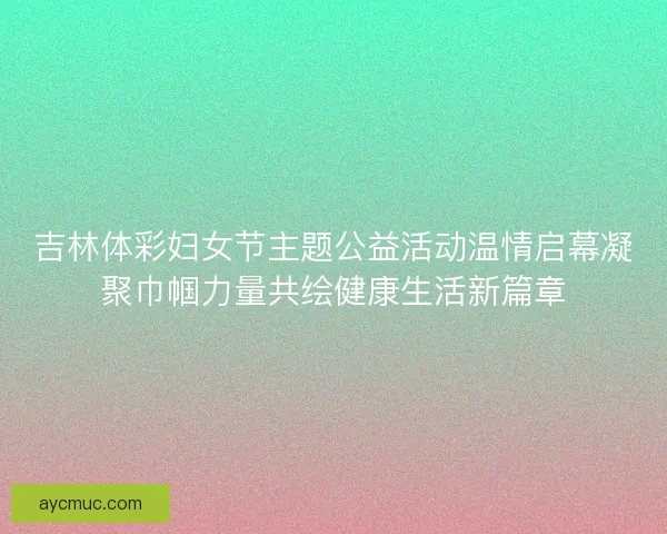 吉林体彩妇女节主题公益活动温情启幕凝聚巾帼力量共绘健康生活新篇章