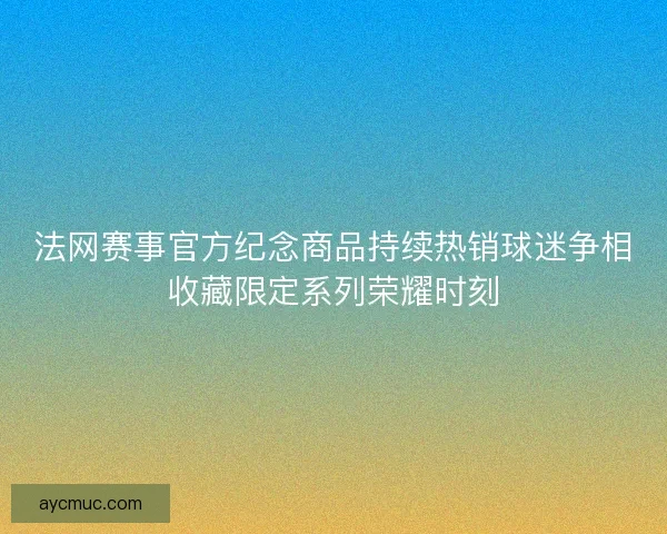 法网赛事官方纪念商品持续热销球迷争相收藏限定系列荣耀时刻