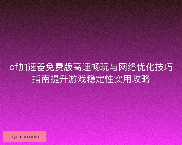 cf加速器免费版高速畅玩与网络优化技巧指南提升游戏稳定性实用攻略