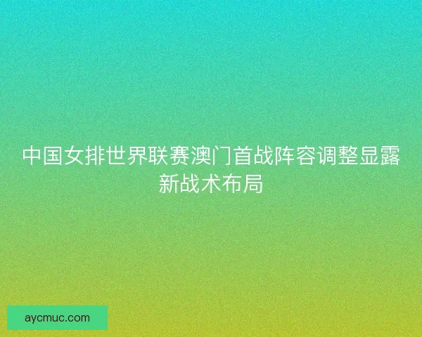 中国女排世界联赛澳门首战阵容调整显露新战术布局