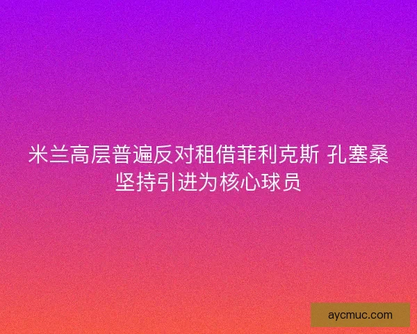米兰高层普遍反对租借菲利克斯 孔塞桑坚持引进为核心球员