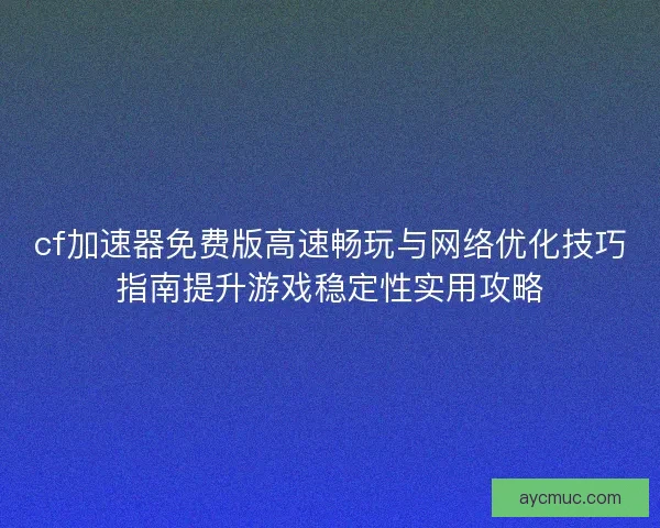 cf加速器免费版高速畅玩与网络优化技巧指南提升游戏稳定性实用攻略