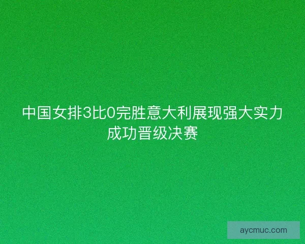 中国女排3比0完胜意大利展现强大实力成功晋级决赛