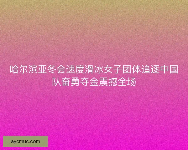 哈尔滨亚冬会速度滑冰女子团体追逐中国队奋勇夺金震撼全场