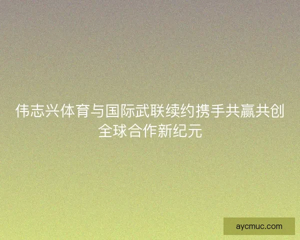 伟志兴体育与国际武联续约携手共赢共创全球合作新纪元