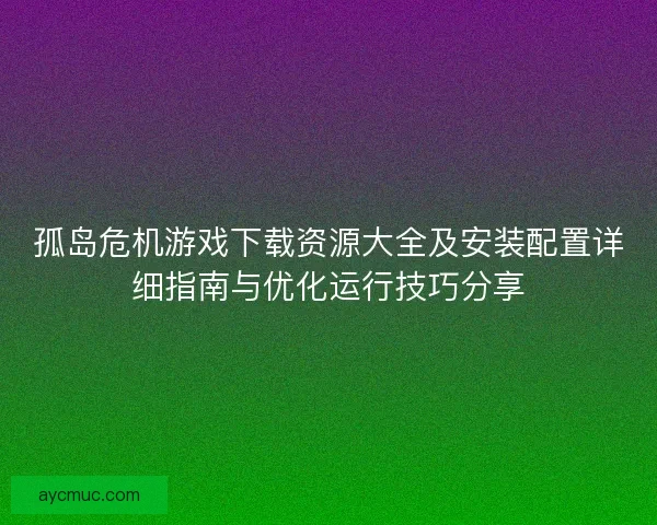 孤岛危机游戏下载资源大全及安装配置详细指南与优化运行技巧分享