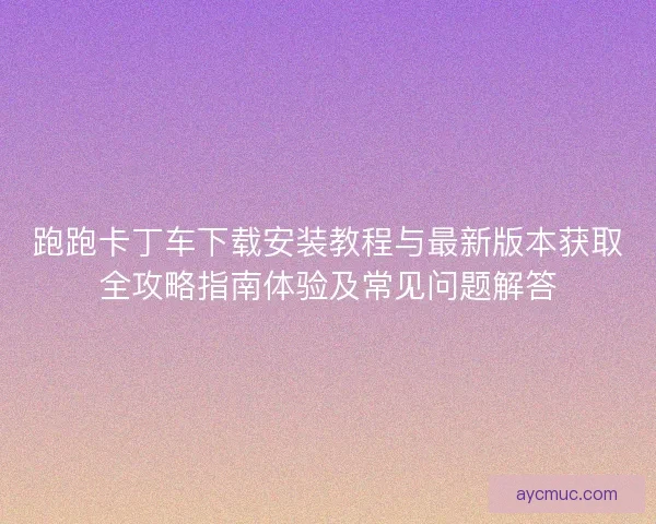 跑跑卡丁车下载安装教程与最新版本获取全攻略指南体验及常见问题解答