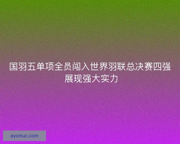 国羽五单项全员闯入世界羽联总决赛四强 展现强大实力 国羽五单项全员闯入世界羽联总决赛四强 展现强大实力