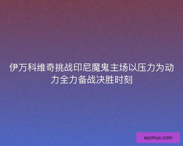 伊万科维奇挑战印尼魔鬼主场以压力为动力全力备战决胜时刻 伊万科维奇挑战印尼魔鬼主场以压力为动力全力备战决胜时刻